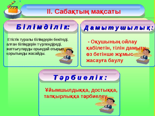 ІІ. Сабақтың мақсаты  Б і л і м д і л і к: Д а м ы т у ш ы л ы қ :  Етістік туралы білімдерін бекітеді, алған білімдерін түрлендіреді, жаттығуларды орындай отырып, қорытынды жасайды.  - Оқушының ойлау қабілетін, тілін дамыту, өз бетінше жұмыс жасауға баулу  Т ә р б и е л і к :  Ұйымшылдыққа, достыққа, тапқырлыққа тәрбиелеу.  3