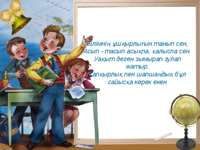 Білімнің ұшқырлығын танып сен,  Асып - тасып асықпа, қалыспа сен.  Уақыт деген зымырап зулап жатыр,  Тапқырлық пен шапшаңдық бұл сайысқа керек екен