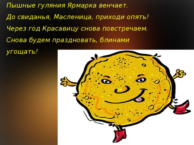 Пышные гуляния Ярмарка венчает.  До свиданья, Масленица, приходи опять!  Через год Красавицу снова повстречаем.  Снова будем праздновать, блинами угощать!