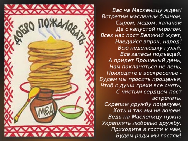 Вас на Масленицу ждем!  Встретим масленым блином,  Сыром, медом, калачом  Да с капустой пирогом.  Всех нас пост Великий ждет,  Наедайся впрок, народ!  Всю неделюшку гуляй,  Все запасы подъедай.  А придет Прощеный день,  Нам покланяться не лень,  Приходите в воскресенье -  Будем мы просить прощенья,  Чтоб с души грехи все снять,  С чистым сердцем пост встречать.  Скрепим дружбу поцелуем,  Хоть и так мы не воюем:  Ведь на Масленицу нужно  Укреплять любовью дружбу.  Приходите в гости к нам,  Будем рады мы гостям !