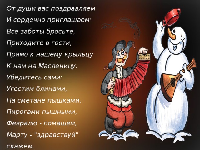 От души вас поздравляем  И сердечно приглашаем:  Все заботы бросьте,  Приходите в гости,  Прямо к нашему крыльцу  К нам на Масленицу.  Убедитесь сами:  Угостим блинами,  На сметане пышками,  Пирогами пышными,  Февралю - помашем,  Марту - 