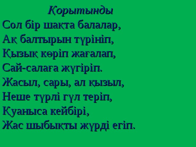 Қорытынды Сол бір шақта балалар, Ақ балтырын түрініп, Қызық көріп жағалап, Сай-салаға жүгіріп. Жасыл, сары, ал қызыл, Неше түрлі гүл теріп, Қуаныса кейбірі, Жас шыбықты жүрді егіп.