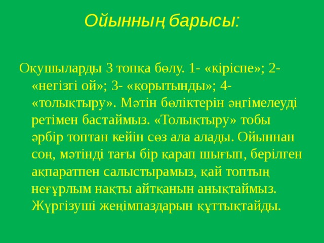 Ойынның барысы:   Оқушыларды 3 топқа бөлу. 1- «кіріспе»; 2- «негізгі ой»; 3- «қорытынды»; 4- «толықтыру». Мәтін бөліктерін әңгімелеуді ретімен бастаймыз. «Толықтыру» тобы әрбір топтан кейін сөз ала алады. Ойыннан соң, мәтінді тағы бір қарап шығып, б ер і лген а қ паратпен салыстырамыз , қай топтың неғұрлым нақты айтқанын анықтаймыз. Жүргізуші жеңімпаздарын құттықтайды.