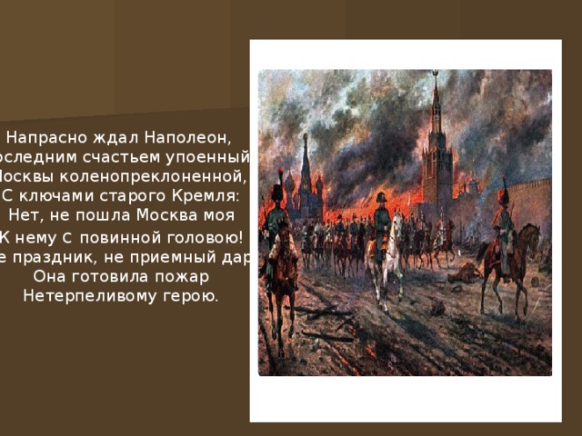 Напрасно ждал Наполеон, Последним счастьем упоенный, Москвы коленопреклоненной, С ключами старого Кремля: Нет, не пошла Москва моя К нему с повинной головою! Не праздник, не приемный дар, Она готовила пожар Нетерпеливому герою.