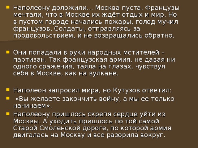 Наполеону доложили… Москва пуста. Французы мечтали, что в Москве их ждёт отдых и мир. Но в пустом городе начались пожары, голод мучил французов. Солдаты, отправляясь за продовольствием, и не возвращались обратно. Они попадали в руки народных мстителей – партизан. Так французская армия, не давая ни одного сражения, таяла на глазах, чувствуя себя в Москве, как на вулкане. Наполеон запросил мира, но Кутузов ответил:  «Вы желаете закончить войну, а мы ее только начинаем». Наполеону пришлось скрепя сердце уйти из Москвы. А уходить пришлось по той самой Старой Смоленской дороге, по которой армия двигалась на Москву и все разорила вокруг.