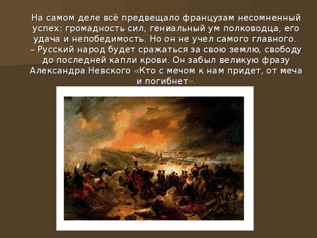 На самом деле всё предвещало французам несомненный успех: громадность сил, гениальный ум полководца, его удача и непобедимость. Но он не учел самого главного.  – Русский народ будет сражаться за свою землю, свободу до последней капли крови. Он забыл великую фразу Александра Невского «Кто с мечом к нам придет, от меча и погибнет ».