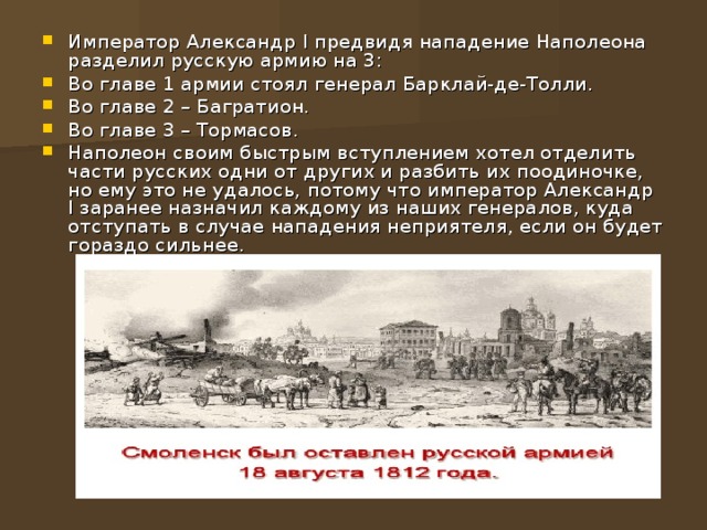 Император Александр I предвидя нападение Наполеона разделил русскую армию на 3: Во главе 1 армии стоял генерал Барклай-де-Толли. Во главе 2 – Багратион. Во главе 3 – Тормасов. Наполеон своим быстрым вступлением хотел отделить части русских одни от других и разбить их поодиночке, но ему это не удалось, потому что император Александр I заранее назначил каждому из наших генералов, куда отступать в случае нападения неприятеля, если он будет гораздо сильнее.