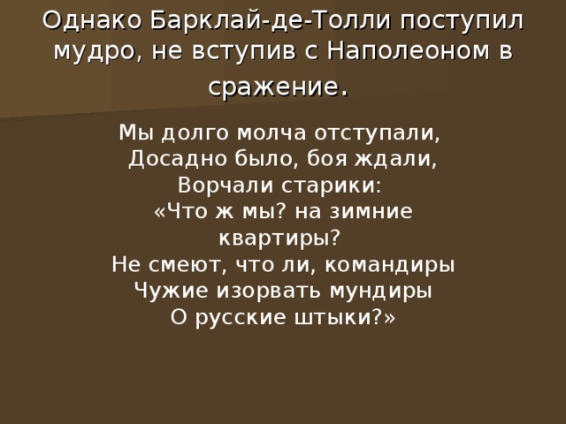 Однако Барклай-де-Толли поступил мудро, не вступив с Наполеоном в сражение . Мы долго молча отступали, Досадно было, боя ждали, Ворчали старики: «Что ж мы? на зимние квартиры? Не смеют, что ли, командиры Чужие изорвать мундиры О русские штыки?»