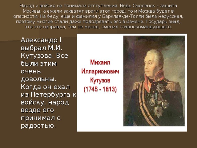 Народ и войско не понимали отступления. Ведь Смоленск – защита Москвы, а ежели захватят враги этот город, то и Москва будет в опасности. На беду, еще и фамилия у Барклая-де-Толли была нерусская, поэтому многие стали даже подозревать его в измене. Государь знал, что это неправда, тем не менее, сменил главнокомандующего.     Александр I выбрал М.И. Кутузова. Все были этим очень довольны. Когда он ехал из Петербурга к войску, народ везде его принимал с радостью.