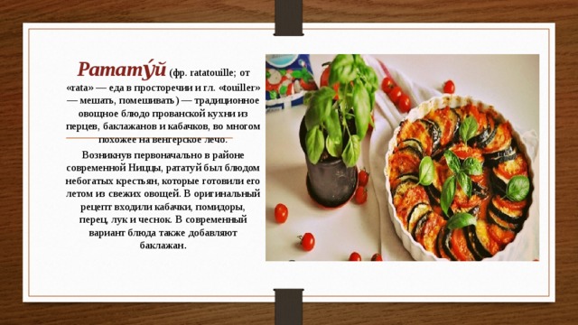 Ратату́й (фр. ratatouille; от «rata» — еда в просторечии и гл. «touiller» — мешать, помешивать) — традиционное овощное блюдо прованской кухни из перцев, баклажанов и кабачков, во многом похожее на венгерское лечо. Возникнув первоначально в районе современной Ниццы, рататуй был блюдом небогатых крестьян, которые готовили его летом из свежих овощей. В оригинальный рецепт входили кабачки, помидоры, перец, лук и чеснок. В современный вариант блюда также добавляют баклажан .