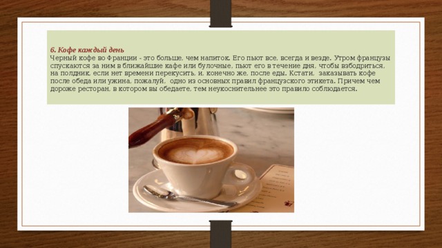 6. Кофе каждый день  Черный кофе во Франции - это больше, чем напиток. Его пьют все, всегда и везде. Утром французы спускаются за ним в ближайшие кафе или булочные, пьют его в течение дня, чтобы взбодриться, на полдник, если нет времени перекусить, и, конечно же, после еды. Кстати,  заказывать кофе после обеда или ужина, пожалуй,  одно из основных правил французского этикета. Причем чем дороже ресторан, в котором вы обедаете, тем неукоснительнее это правило соблюдается.
