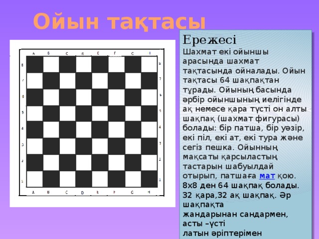 Ойын тақтасы Ережесі Шахмат екі ойыншы арасында шахмат тақтасында ойналады. Ойын тақтасы 64 шақпақтан тұрады. Ойының басында әрбір ойыншының иелігінде ақ немесе қара түсті он алты шақпақ (шахмат фигурасы) болады: бір патша, бір уәзір, екі піл, екі ат, екі тура және сегіз пешка. Ойынның мақсаты қарсыластың тастарын шабуылдай отырып, патшаға  мат  қою. 8х8 ден 64 шақпақ болады. 32 қара,32 ақ шақпақ. Әр шақпақта жандарынан сандармен, асты –үсті латын әріптерімен белгіленеді. Бүл белгілері жүрісті жазып алу үшін белгіленеді. Мысалы : А7 жүреді А6 ға, С2 жүреді С4 ке.