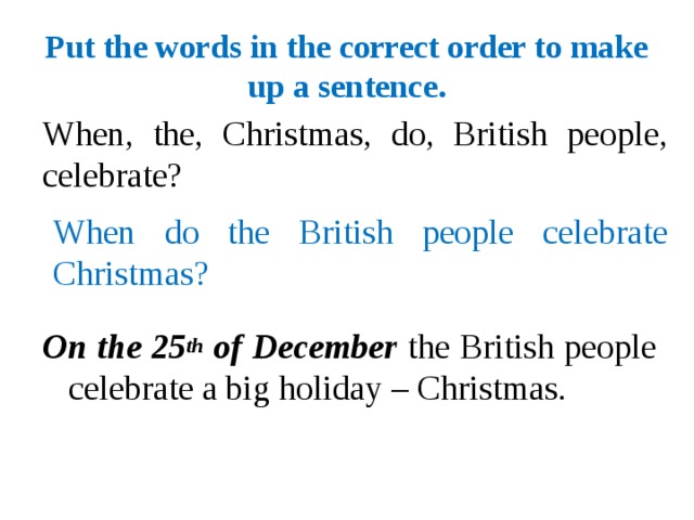 Put the words in the correct order to make up a sentence. When, the, Christmas, do, British people, celebrate? When do the British people celebrate Christmas? On the 25 th of December the British people celebrate a big holiday – Christmas.