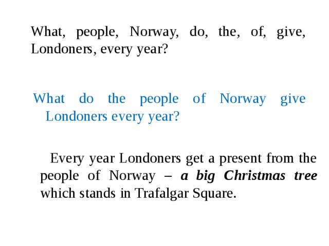 What, people, Norway, do, the, of, give, Londoners, every year? What do the people of Norway give Londoners every year?  Every year Londoners get a present from the people of Norway – a big Christmas tree  which stands in Trafalgar Square.