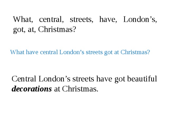 What, central, streets, have, London’s, got, at, Christmas? What have central London’s streets got at Christmas?  Central London’s streets have got beautiful decorations at Christmas.