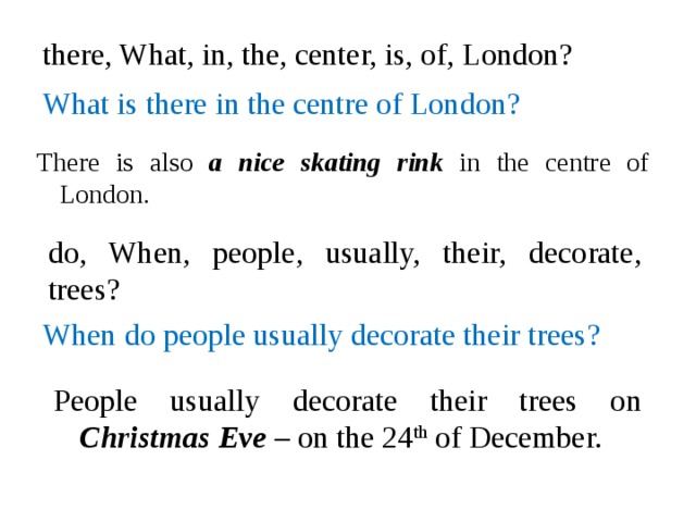 there, What, in, the, center, is, of, London? What is there in the centre of London? There is also a nice skating rink in the centre of London. do, When, people, usually, their, decorate, trees? When do people usually decorate their trees? People usually decorate their trees on Christmas Eve – on the 24 th of December.