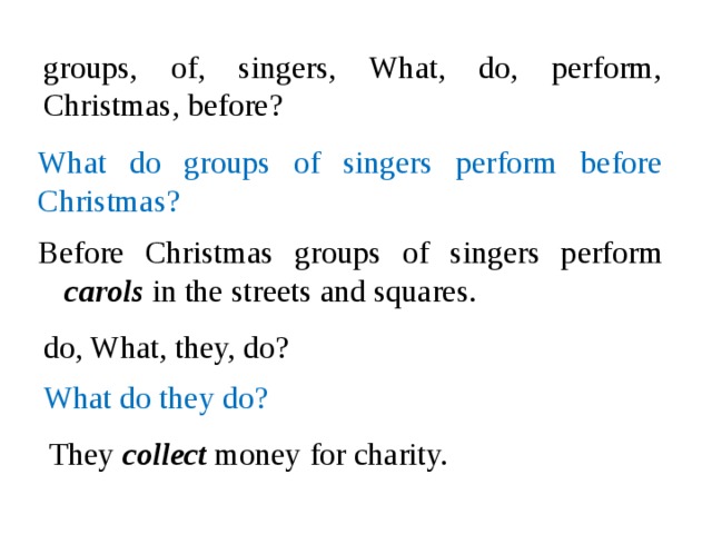 groups, of, singers, What, do, perform, Christmas, before? What do groups of singers perform before Christmas? Before Christmas groups of singers perform carols in the streets and squares. do, What, they, do? What do they do? They collect money for charity.