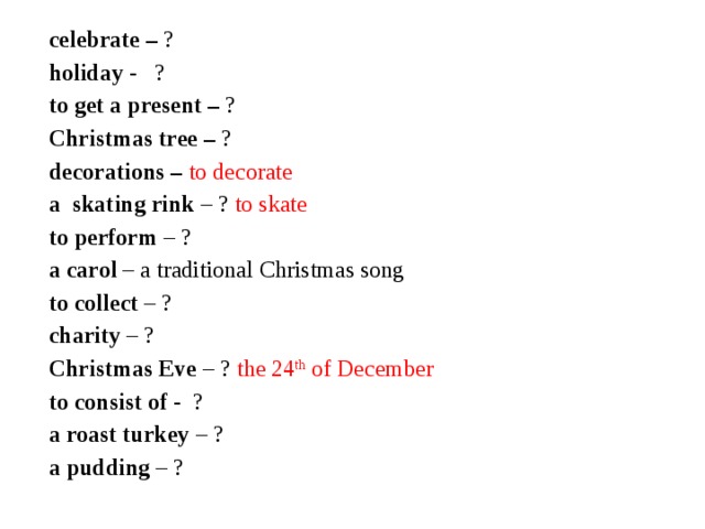 celebrate – ? holiday - ? to get a present – ? Christmas tree – ? decorations – to decorate a skating rink – ? to skate to perform – ? a carol – a traditional Christmas song to collect – ? charity – ? Christmas Eve – ? the 24 th of December to consist of - ? a roast turkey – ? a pudding – ?