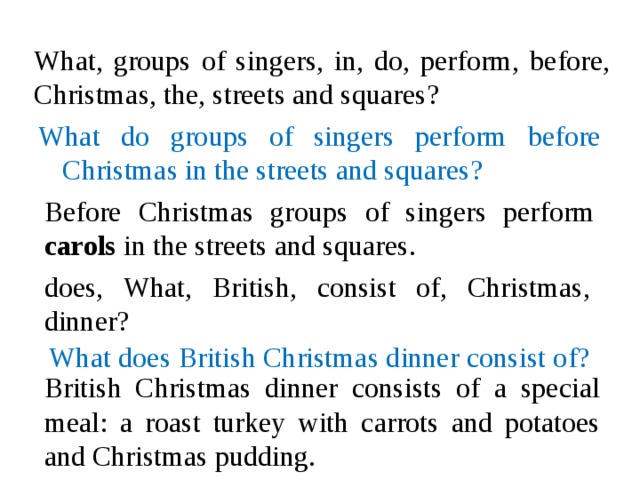 What, groups of singers, in, do, perform, before, Christmas, the, streets and squares? What do groups of singers perform before Christmas in the streets and squares? Before Christmas groups of singers perform carols in the streets and squares. does, What, British, consist of, Christmas, dinner? What does British Christmas dinner consist of? British Christmas dinner consists of a special meal: a roast turkey with carrots and potatoes and Christmas pudding.