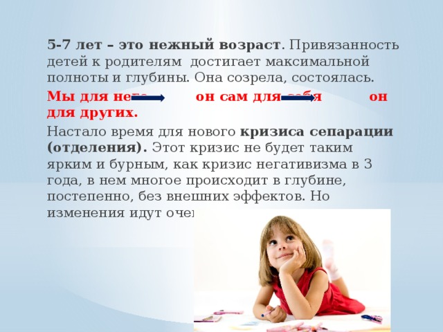 5-7 лет – это нежный возраст . Привязанность детей к родителям достигает максимальной полноты и глубины. Она созрела, состоялась. Мы для него он сам для себя он для других. Настало время для нового кризиса сепарации (отделения). Этот кризис не будет таким ярким и бурным, как кризис негативизма в 3 года, в нем многое происходит в глубине, постепенно, без внешних эффектов. Но изменения идут очень серьезные.