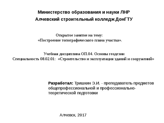 Министерство образования и науки ЛНР Алчевский строительный колледж ДонГТУ Открытое занятие на тему: «Построение топографического плана участка». Учебная дисциплина ОП.04. Основы геодезии Специальность 08.02.01: «Строительство и эксплуатация зданий и сооружений» Разработал: Тришкин Э.И. - преподаватель предметов общепрофессиональной и профессионально- теоретической подготовки Алчевск, 2017