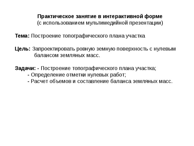 Практическое занятие в интерактивной форме (с использованием мультимедийной презентации)  Тема: Построение топографического плана участка Цель: Запроектировать ровную земную поверхность с нулевым балансом земляных масс. Задачи: - Построение топографического плана участка;   - Определение отметки нулевых работ;   - Расчет объемов и составление баланса земляных масс.