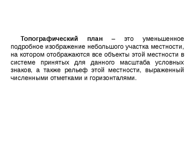 Топографический план – это уменьшенное подробное изображение небольшого участка местности, на котором отображаются все объекты этой местности в системе принятых для данного масштаба условных знаков, а также рельеф этой местности, выраженный численными отметками и горизонталями. 