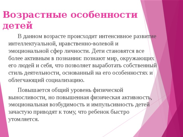 Возрастные особенности детей В данном возрасте происходит интенсивное развитие интеллектуальной, нравственно-волевой и эмоциональной сфер личности. Дети становятся все более активным в познании: познают мир, окружающих его людей и себя, что позволяет выработать собственный стиль деятельности, основанный на его особенностях и облегчающий социализацию. Повышается общий уровень физической выносливости, но повышенная физическая активность, эмоциональная возбудимость и импульсивность детей зачастую приводят к тому, что ребенок быстро утомляется.