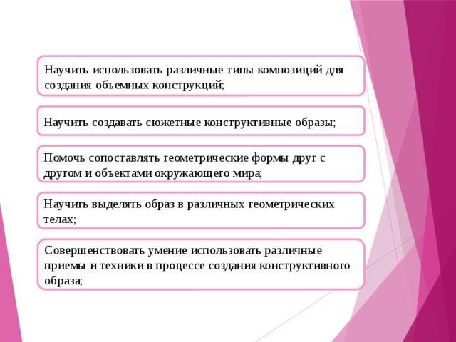 Научить использовать различные типы композиций для создания объемных конструкций; Научить создавать сюжетные конструктивные образы; Помочь сопоставлять геометрические формы друг с другом и объектами окружающего мира; Научить выделять образ в различных геометрических телах; Совершенствовать умение использовать различные приемы и техники в процессе создания конструктивного образа;