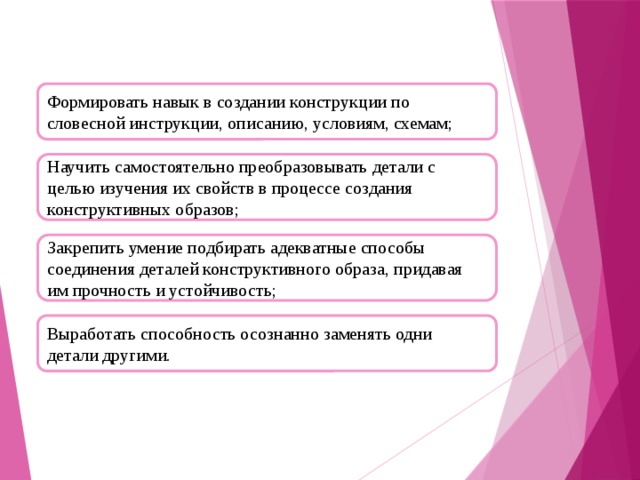 Формировать навык в создании конструкции по словесной инструкции, описанию, условиям, схемам; Научить самостоятельно преобразовывать детали с целью изучения их свойств в процессе создания конструктивных образов; Закрепить умение подбирать адекватные способы соединения деталей конструктивного образа, придавая им прочность и устойчивость; Выработать способность осознанно заменять одни детали другими.