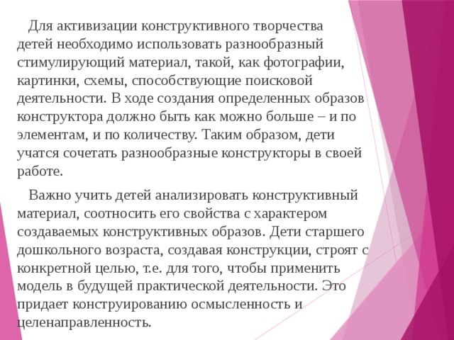 Для активизации конструктивного творчества  детей необходимо использовать разнообразный стимулирующий материал, такой, как фотографии, картинки, схемы, способствующие поисковой деятельности. В ходе создания определенных образов конструктора должно быть как можно больше – и по элементам, и по количеству. Таким образом, дети учатся сочетать разнообразные конструкторы в своей работе.  Важно учить детей анализировать конструктивный материал, соотносить его свойства с характером создаваемых конструктивных образов. Дети старшего дошкольного возраста, создавая конструкции, строят с конкретной целью, т.е. для того, чтобы применить модель в будущей практической деятельности. Это придает конструированию осмысленность и целенаправленность.