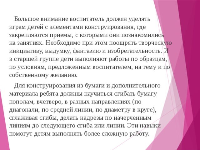 Большое внимание воспитатель должен уделять  играм детей с элементами конструирования, где закрепляются приемы, с которыми они познакомились на занятиях. Необходимо при этом поощрять творческую инициативу, выдумку, фантазию и изобретательность. И в старшей группе дети выполняют работы по образцам, по условиям, предложенным воспитателем, на тему и по собственному желанию.  Для конструирования из бумаги и дополнительного материала ребята должны научиться сгибать бумагу пополам, вчетверо, в разных направлениях (по диагонали, по средней линии, по диаметру в круге), сглаживая сгибы, делать надрезы по начерченным линиям до следующего сгиба или линии. Эти навыки помогут детям выполнять более сложную работу.