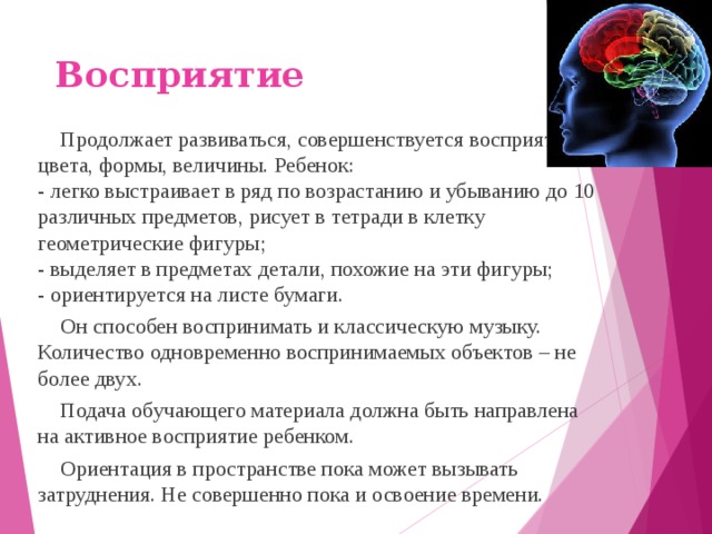 Восприятие Продолжает развиваться, совершенствуется восприятие цвета, формы, величины. Ребенок:  - легко выстраивает в ряд по возрастанию и убыванию до 10 различных предметов, рисует в тетради в клетку геометрические фигуры;  - выделяет в предметах детали, похожие на эти фигуры;  - ориентируется на листе бумаги. Он способен воспринимать и классическую музыку. Количество одновременно воспринимаемых объектов – не более двух. Подача обучающего материала должна быть направлена на активное восприятие ребенком. Ориентация в пространстве пока может вызывать затруднения. Не совершенно пока и освоение времени.