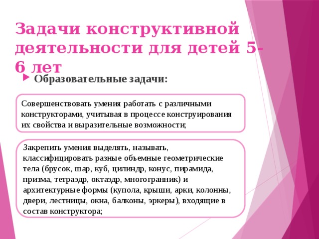 Задачи конструктивной деятельности для детей 5-6 лет Образовательные задачи: Совершенствовать умения работать с различными конструкторами, учитывая в процессе конструирования их свойства и выразительные возможности; Закрепить умения выделять, называть, классифицировать разные объемные геометрические тела (брусок, шар, куб, цилиндр, конус, пирамида, призма, тетраэдр, октаэдр, многогранник) и архитектурные формы (купола, крыши, арки, колонны, двери, лестницы, окна, балконы, эркеры), входящие в состав конструктора;