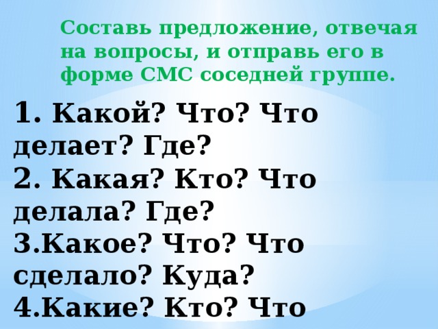 Составь предложение, отвечая на вопросы, и отправь его в форме СМС соседней группе.  1. Какой? Что? Что делает? Где?  2 . Какая? Кто? Что делала? Где?  3.Какое? Что? Что сделало? Куда?  4.Какие? Кто? Что сделают? Что?