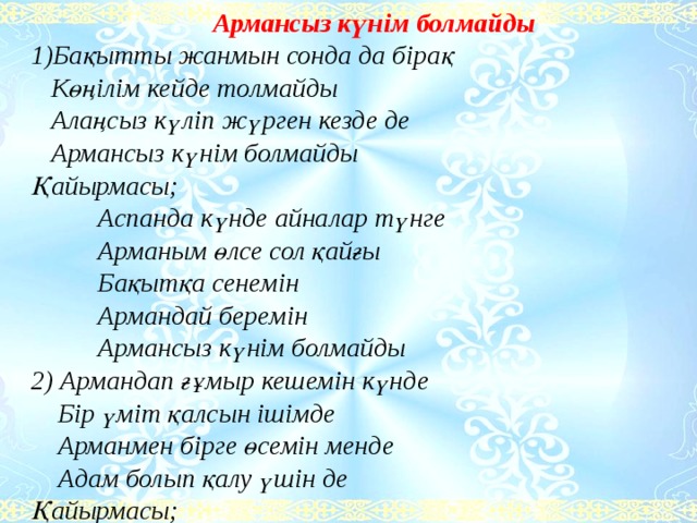 Армансыз күнім болмайды  1)Бақытты жанмын сонда да бірақ     Көңілім кейде толмайды     Алаңсыз күліп жүрген кезде де     Армансыз күнім болмайды  Қайырмасы;            Аспанда күнде айналар түнге            Арманым өлсе сол қайғы            Бақытқа сенемін            Армандай беремін            Армансыз күнім болмайды  2) Армандап ғұмыр кешемін күнде      Бір үміт қалсын ішімде      Арманмен бірге өсемін менде      Адам болып қалу үшін де  Қайырмасы;