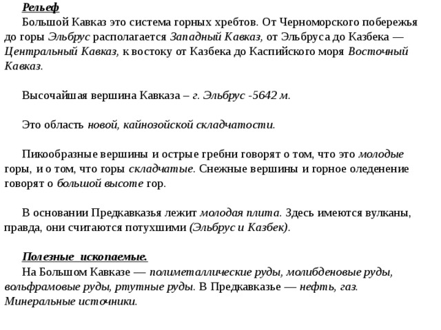 Рельеф Большой Кавказ это система горных хребтов. От Черноморского побережья до горы Эльбрус располагается Западный Кавказ, от Эльбруса до Казбека — Центральный Кавказ, к востоку от Казбека до Каспийского моря Восточный Кавказ. Высочайшая вершина Кавказа – г. Эльбрус -5642 м. Это область новой, кайнозойской складчатости. Пикообразные вершины и острые гребни говорят о том, что это молодые горы, и о том, что горы складчатые . Снежные вершины и горное оледенение говорят о большой высоте гор. В основании Предкавказья лежит молодая плита. Здесь имеются вулканы, правда, они считаются потухшими (Эльбрус и Казбек) .  Полезные ископаемые. На Большом Кавказе — полиметаллические руды, молибденовые руды, вольфрамовые руды, ртутные руды . В Предкавказье — нефть, газ. Минеральные источники.