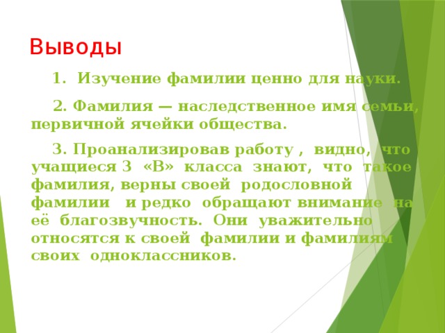 Выводы 1. Изучение фамилии ценно для науки. 2. Фамилия — наследственное имя семьи, первичной ячейки общества. 3. Проанализировав работу , видно, что учащиеся 3 «В» класса знают, что такое фамилия, верны своей родословной фамилии и редко обращают внимание на её благозвучность. Они уважительно относятся к своей фамилии и фамилиям своих одноклассников.