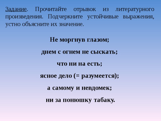 Задание . Прочитайте отрывок из литературного произведения. Подчеркните устойчивые выражения, устно объясните их значение. Не моргнув глазом; днем с огнем не сыскать; что ни на есть; ясное дело (= разумеется); а самому и невдомек; ни за понюшку табаку.