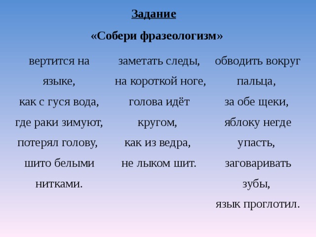 Задание   «Собери фразеологизм» вертится на языке,  как с гуся вода, где раки зимуют, потерял голову, шито белыми нитками. заметать следы,  на короткой ноге, голова идёт кругом, как из ведра, не лыком шит. обводить вокруг пальца,  за обе щеки,  яблоку негде упасть,  заговаривать зубы,  язык проглотил.