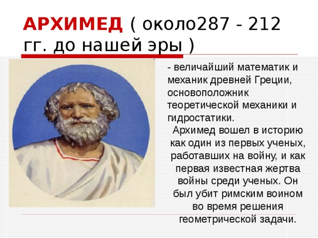 АРХИМЕД ( около287 - 212 гг. до нашей эры )  - величайший математик и механик древней Греции, основоположник теоретической механики и гидростатики. Архимед вошел в историю как один из первых ученых, работавших на войну, и как первая известная жертва войны среди ученых. Он был убит римским воином во время решения геометрической задачи.