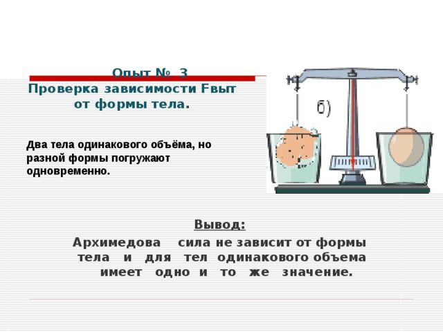 Опыт № 3 Проверка зависимости Fвыт от формы тела.   Два тела одинакового объёма, но разной формы погружают одновременно.             Вывод: Архимедова сила не зависит от формы тела и для тел одинакового объема имеет одно и то же значение.