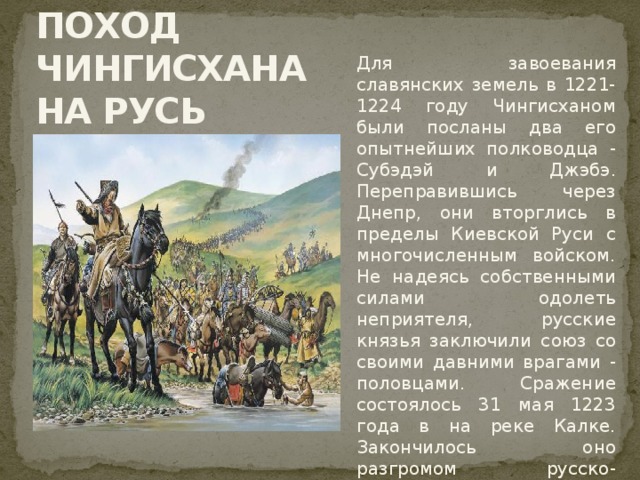 ПОХОД  ЧИНГИСХАНА НА РУСЬ Для завоевания славянских земель в 1221-1224 году Чингисханом были посланы два его опытнейших полководца - Субэдэй и Джэбэ. Переправившись через Днепр, они вторглись в пределы Киевской Руси с многочисленным войском. Не надеясь собственными силами одолеть неприятеля, русские князья заключили союз со своими давними врагами - половцами. Сражение состоялось 31 мая 1223 года в на реке Калке. Закончилось оно разгромом русско-половецких войск историки видят в самонадеянности князя Мстислава Удатного, перешедшего реку и начавшего битву до подхода основных сил. Желание князя в одиночку справиться с врагом обернулось его собственной гибелью и смертью многих других воевод.