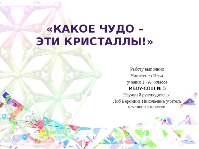 «Какое чудо – эти кристаллы!»   Работу выполнил Никитенко Илья ученик 1 «А» класса МБОУ-СОШ № 5 Научный руководитель: Лоб Вероника Николаевна учитель начальных классов