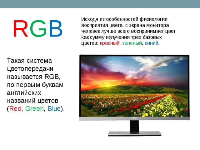 R G B Исходя из особенностей физиологии восприятия цвета, с экрана монитора человек лучше всего воспринимает цвет как сумму излучения трех базовых цветов: красный , зеленый , синий . Такая система цветопередачи называется RGB, по первым буквам английских названий цветов ( Red , Green , Blue ).