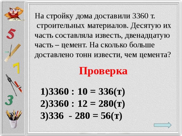 На стройку дома доставили 3360 т.  строительных материалов. Десятую их часть составляла известь, двенадцатую часть – цемент. На сколько больше доставлено тонн извести, чем цемента? Проверка