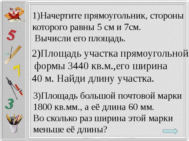 1)Начертите прямоугольник, стороны которого равны 5 см и 7см.  Вычисли его площадь. 2)Площадь участка прямоугольной  формы 3440 кв.м.,его ширина 40 м. Найди длину участка. 3)Площадь большой почтовой марки 1800 кв.мм., а её длина 60 мм. Во сколько раз ширина этой марки меньше её длины?