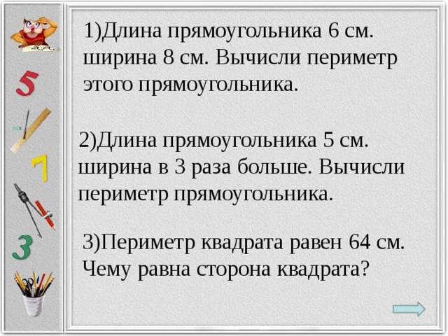 1)Длина прямоугольника 6 см. ширина 8 см. Вычисли периметр этого прямоугольника. 2)Длина прямоугольника 5 см. ширина в 3 раза больше. Вычисли периметр прямоугольника. 3)Периметр квадрата равен 64 см. Чему равна сторона квадрата?