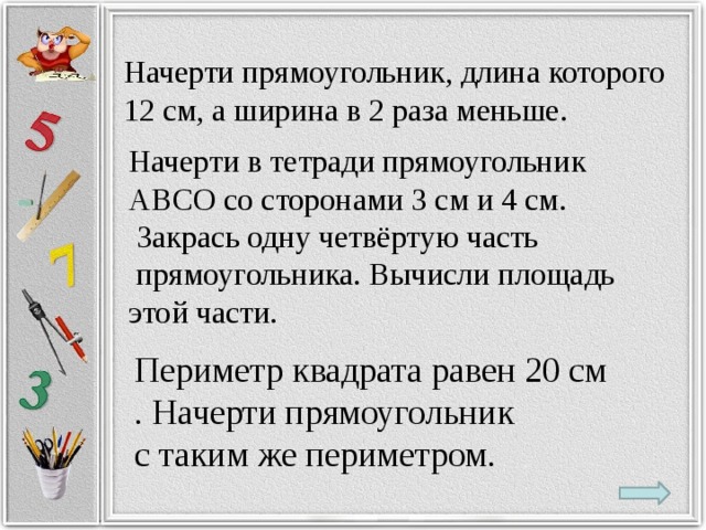 Начерти прямоугольник, длина которого 12 см, а ширина в 2 раза меньше. Начерти в тетради прямоугольник АВСО со сторонами 3 см и 4 см.   Закрась одну четвёртую часть  прямоугольника. Вычисли площадь этой части. Периметр квадрата равен 20 см . Начерти прямоугольник с таким же периметром.