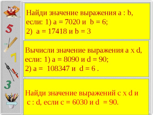 Найди значение выражения a : b, если: 1) а = 7020 и b = 6; 2) а = 17418 и b = 3 Вычисли значение выражения а х d, если: 1) а = 8090 и d = 90; 2) а = 108347 и d = 6 . Найди значение выражений с х d и  с : d, если с = 6030 и d = 90.